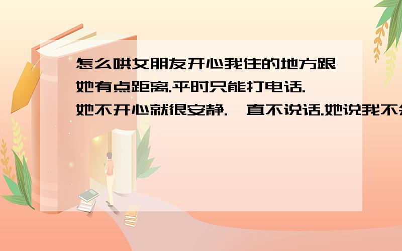 怎么哄女朋友开心我住的地方跟她有点距离.平时只能打电话.她不开心就很安静.一直不说话.她说我不会哄她开心.我真的不会.我爱她.但是这样下去.因为自己的原因.我怕我会跟她分手.我连基