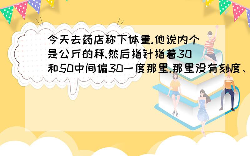 今天去药店称下体重.他说内个是公斤的秤.然后指针指着30和50中间偏30一度那里.那里没有刻度、是多少斤他内个是站在上面的那种30 到50 都是一个个的刻度30 到50 中间有个长点的刻度.就是那