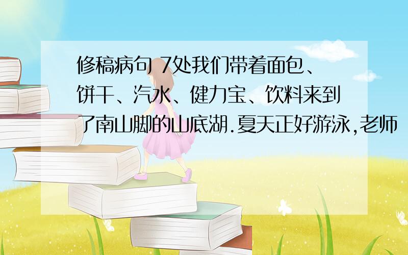 修稿病句 7处我们带着面包、饼干、汽水、健力宝、饮料来到了南山脚的山底湖.夏天正好游泳,老师囖囖嗦嗦说：“你们游泳要注意安全.”游泳对小东和小华都很喜欢,他们进行了100米蛙泳.同