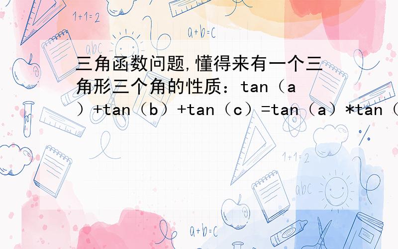 三角函数问题,懂得来有一个三角形三个角的性质：tan（a）+tan（b）+tan（c）=tan（a）*tan（b）*tan（c）,a,b,c是三角形三个内角,如何证明?只有锐角三角形可以，我用计算器算的