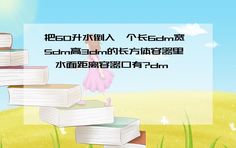 把60升水倒入一个长6dm宽5dm高3dm的长方体容器里,水面距离容器口有?dm