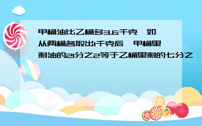 甲桶油比乙桶多3.6千克,如从两桶各取出1千克后,甲桶里剩油的21分之2等于乙桶里剩的七分之一,甲桶原有油多