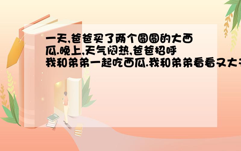 一天,爸爸买了两个圆圆的大西瓜.晚上,天气闷热,爸爸招呼我和弟弟一起吃西瓜.我和弟弟看看又大又圆的西瓜,仿佛看到里面鲜红的瓜瓤.爸爸切开了第一个瓜,是个生的,黄里微微泛着白色,瓜子