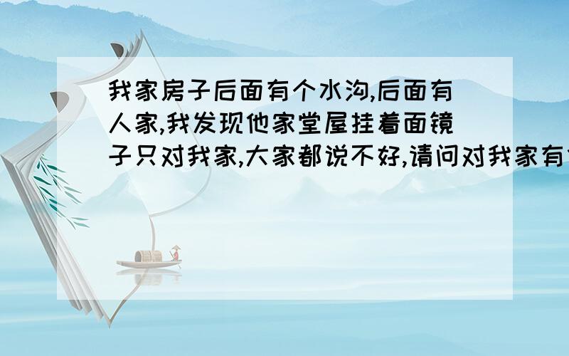 我家房子后面有个水沟,后面有人家,我发现他家堂屋挂着面镜子只对我家,大家都说不好,请问对我家有什么影响,急,自从他家挂了镜子,我觉得做什么都不顺利,不知道有什么关系没