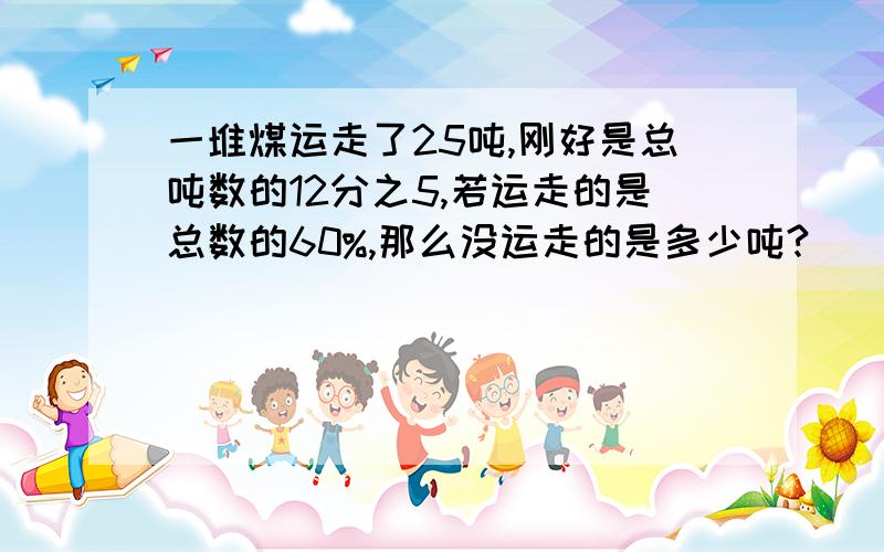 一堆煤运走了25吨,刚好是总吨数的12分之5,若运走的是总数的60%,那么没运走的是多少吨?