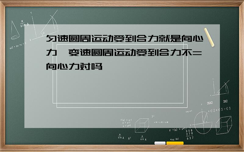 匀速圆周运动受到合力就是向心力,变速圆周运动受到合力不=向心力对吗