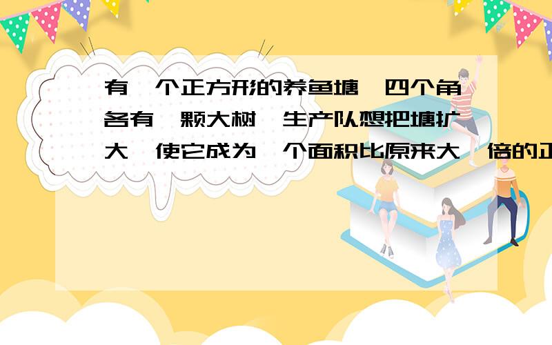 有一个正方形的养鱼塘,四个角各有一颗大树,生产队想把塘扩大,使它成为一个面积比原来大一倍的正方形而又不愿意把树挖掉,应当怎么办?