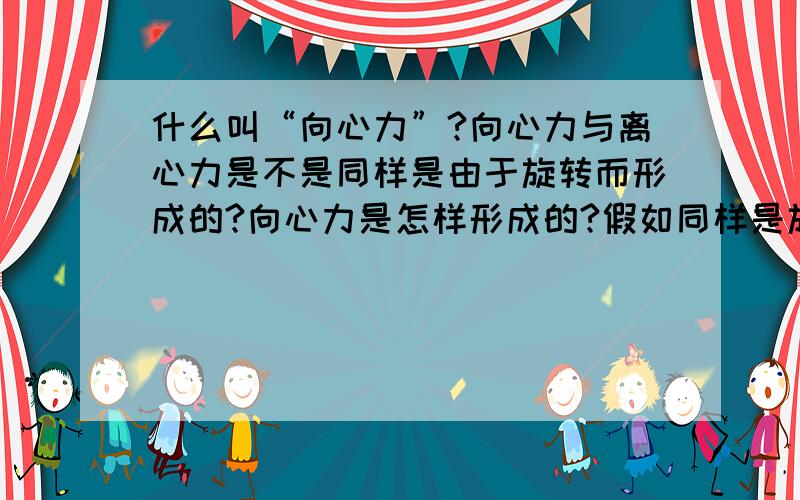 什么叫“向心力”?向心力与离心力是不是同样是由于旋转而形成的?向心力是怎样形成的?假如同样是旋转为什么会产生离心与向心?