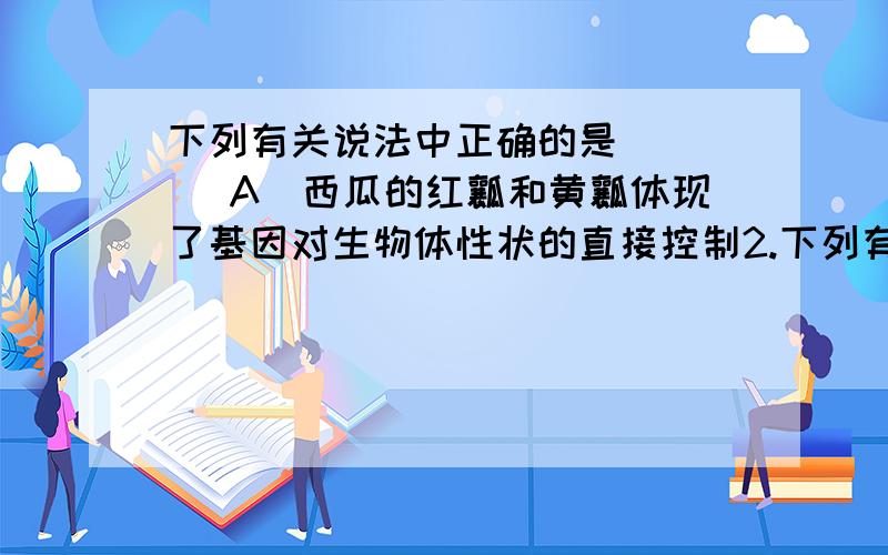 下列有关说法中正确的是 （ ） A．西瓜的红瓤和黄瓤体现了基因对生物体性状的直接控制2.下列有关说法中正确的是 （ ）A．西瓜的红瓤和黄瓤体现了基因对生物体性状的直接控制B．细胞分