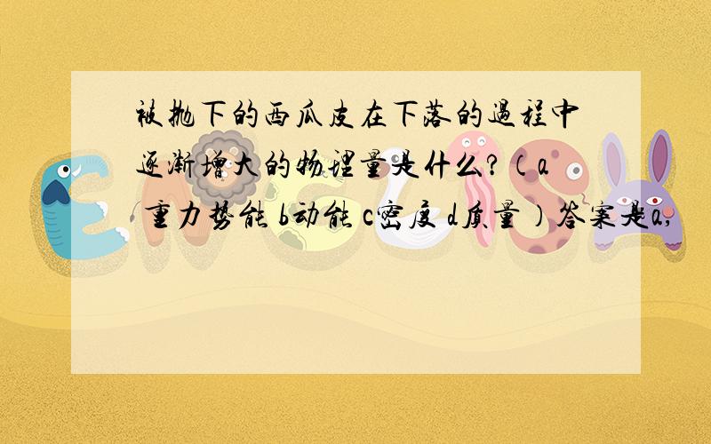 被抛下的西瓜皮在下落的过程中逐渐增大的物理量是什么?（a 重力势能 b动能 c密度 d质量）答案是a,