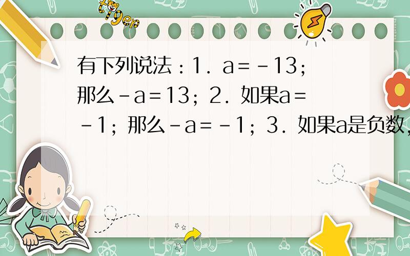 有下列说法：1．a＝－13；那么－a＝13；2．如果a＝－1；那么－a＝－1；3．如果a是负数,那么-a是正数；4．如果a是负数,那么1＋a是正数．其中正确的是                                 A．1和3   B．1和2