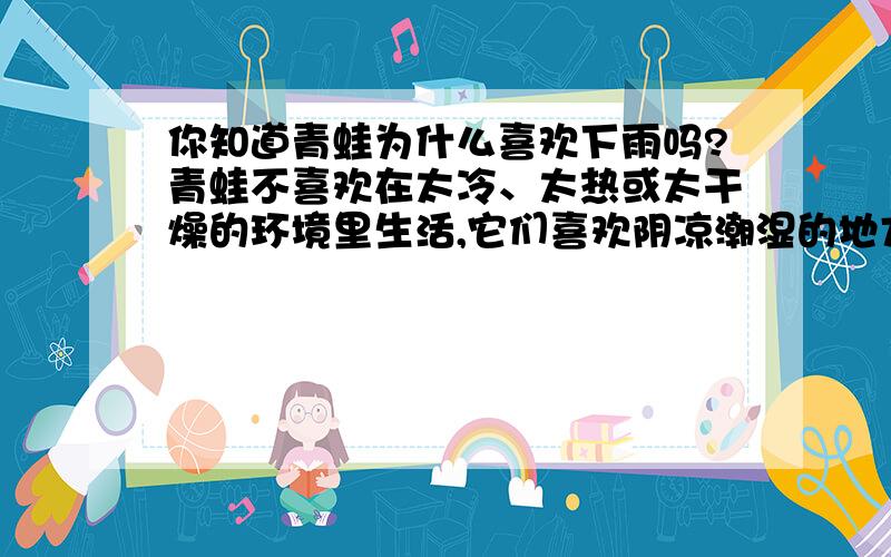 你知道青蛙为什么喜欢下雨吗?青蛙不喜欢在太冷、太热或太干燥的环境里生活,它们喜欢阴凉潮湿的地方,所以下雨的时候,对青蛙来说,真是最高兴不过了.尤其在经过一段天晴燥的日子,天快下