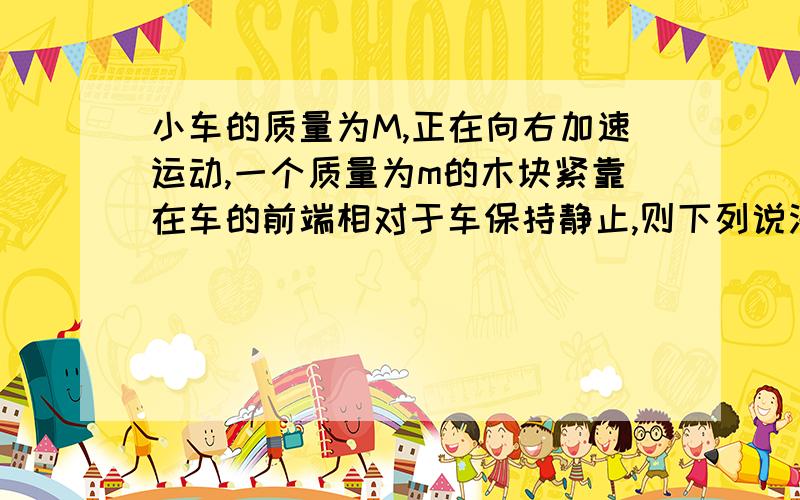 小车的质量为M,正在向右加速运动,一个质量为m的木块紧靠在车的前端相对于车保持静止,则下列说法正确的A.在竖直方向上,车壁对木块的摩擦力与物体的重力平衡B.在水平方向上,车壁对木块