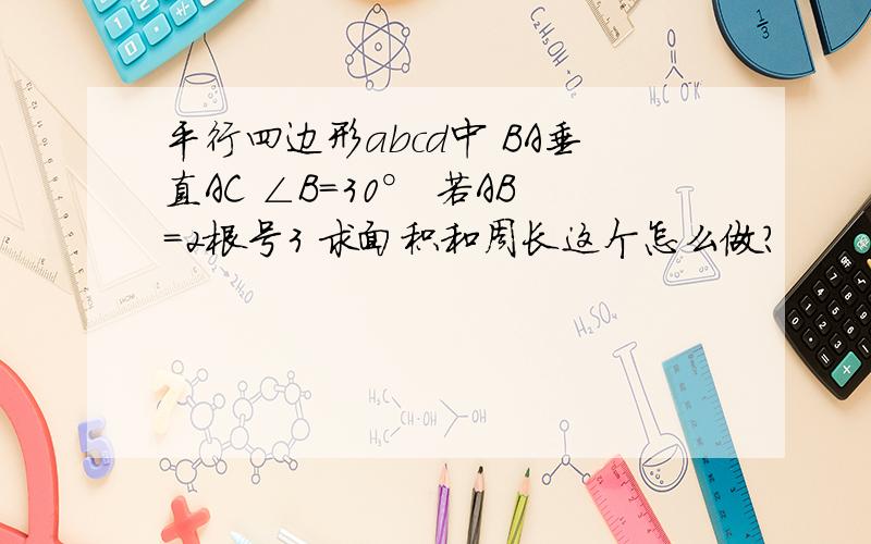 平行四边形abcd中 BA垂直AC ∠B=30° 若AB=2根号3 求面积和周长这个怎么做?