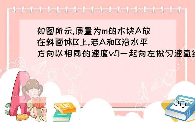 如图所示,质量为m的木块A放在斜面体B上,若A和B沿水平方向以相同的速度v0一起向左做匀速直线运动,则A与b之间的作用相互力为,请用整体受力法解决问题,图网上有,一查有能看到