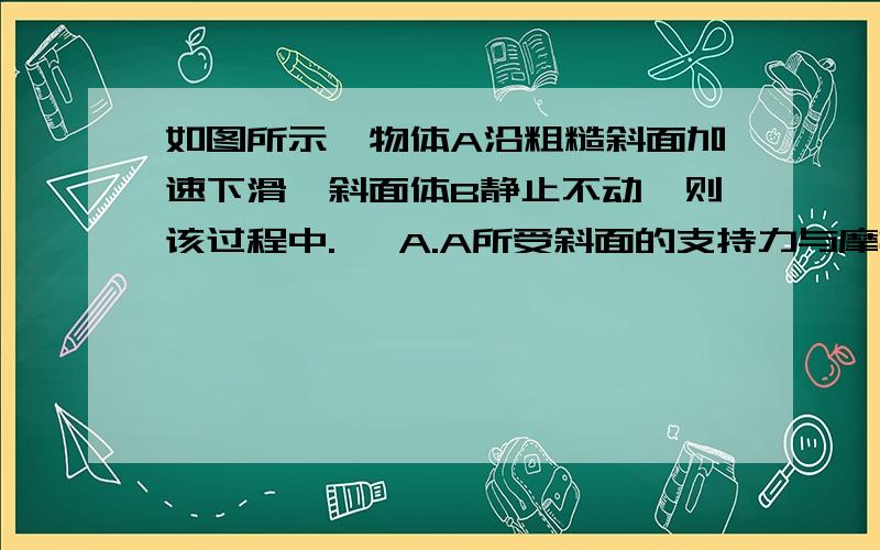 如图所示,物体A沿粗糙斜面加速下滑,斜面体B静止不动,则该过程中.   A.A所受斜面的支持力与摩擦力的合力为斜向右上方BCD斜面体受地面向右的的摩擦力为什么地面给B向右的摩擦力,答案说是