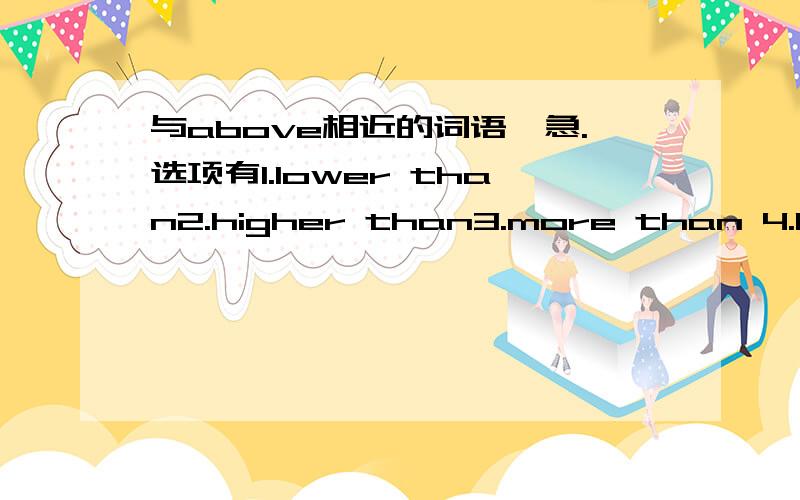 与above相近的词语,急.选项有1.lower than2.higher than3.more than 4.less than