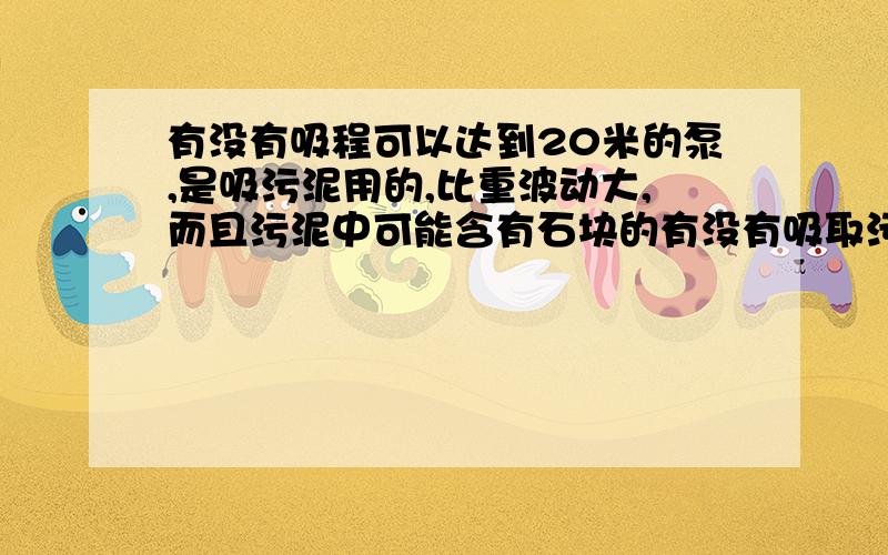 有没有吸程可以达到20米的泵,是吸污泥用的,比重波动大,而且污泥中可能含有石块的有没有吸取污泥的泵,吸程可以达到20米的?哪种类型的泵可以?污泥比重波动大,而且污泥中可能含有石块、