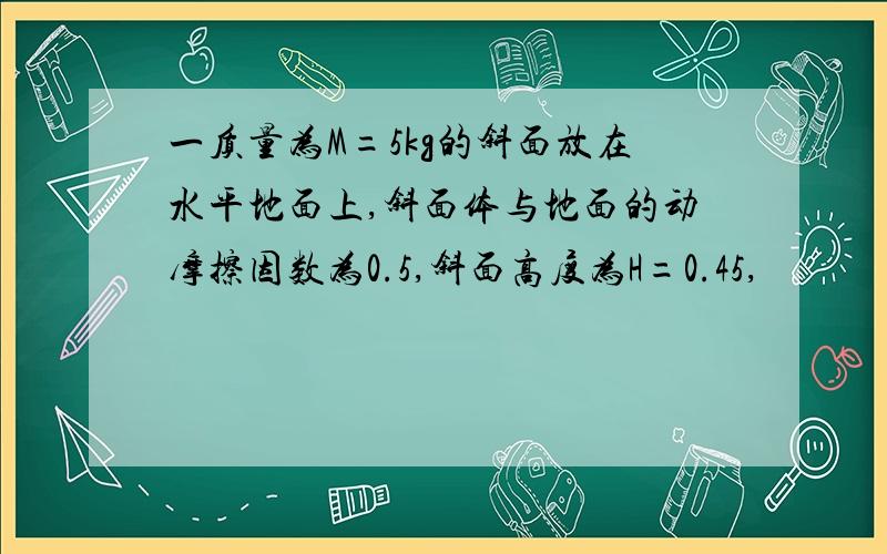 一质量为M=5kg的斜面放在水平地面上,斜面体与地面的动摩擦因数为0.5,斜面高度为H=0.45,