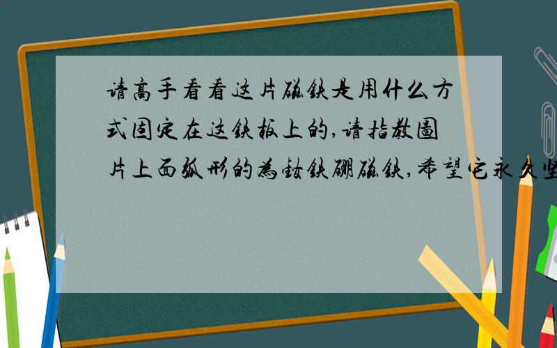 请高手看看这片磁铁是用什么方式固定在这铁板上的,请指教图片上面弧形的为钕铁硼磁铁,希望它永久坚硬固定在铁板上,请问有何良方?有网友曾指教说用乐泰胶水,胶水会随着时间的推移物