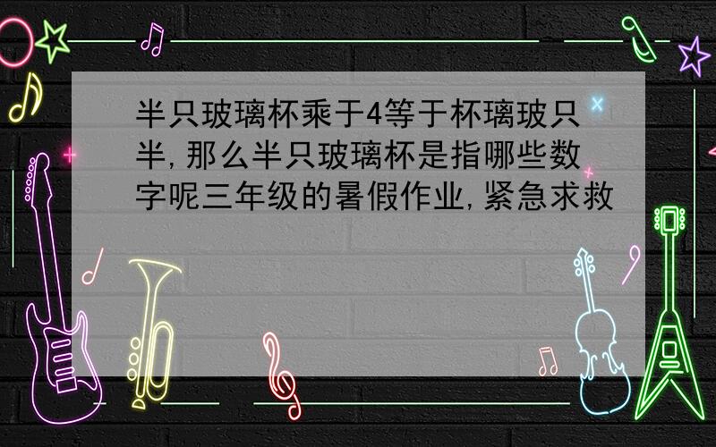 半只玻璃杯乘于4等于杯璃玻只半,那么半只玻璃杯是指哪些数字呢三年级的暑假作业,紧急求救