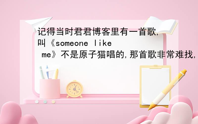 记得当时君君博客里有一首歌,叫《someone like me》不是原子猫唱的,那首歌非常难找,我现在好想再听,有哪位大侠帮一把.是一首男女合唱的英文歌