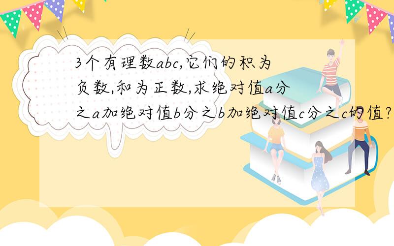 3个有理数abc,它们的积为负数,和为正数,求绝对值a分之a加绝对值b分之b加绝对值c分之c的值?急……………………!