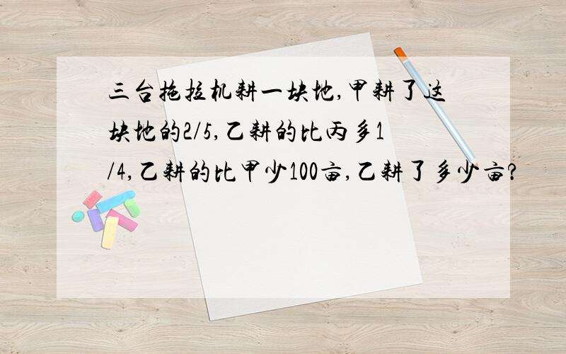 三台拖拉机耕一块地,甲耕了这块地的2/5,乙耕的比丙多1/4,乙耕的比甲少100亩,乙耕了多少亩?