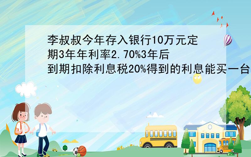 李叔叔今年存入银行10万元定期3年年利率2.70%3年后到期扣除利息税20%得到的利息能买一台六千元的电视吗