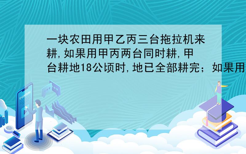 一块农田用甲乙丙三台拖拉机来耕,如果用甲丙两台同时耕,甲台耕地18公顷时,地已全部耕完；如果用乙丙两台同时耕,乙耕地27公顷时,地才全部耕完,又知乙台拖拉机每小时工地的公顷数是甲台