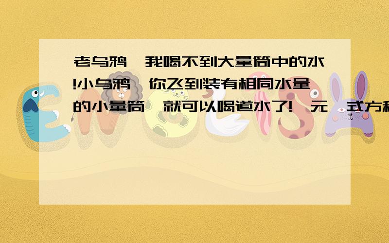 老乌鸦,我喝不到大量筒中的水!小乌鸦,你飞到装有相同水量的小量筒,就可以喝道水了!一元一式方程 快点大量筒的底为8cm,水高为x,小量筒的底为6cm,高为5+x.你能求出大量筒的水面高度吗?