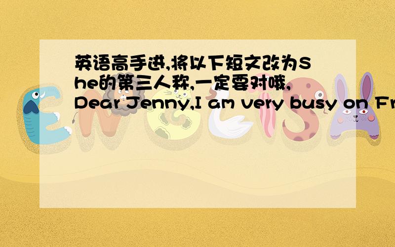 英语高手进,将以下短文改为She的第三人称,一定要对哦,Dear Jenny,I am very busy on Friday.At 8:00 I have math.It is not fun.The teacher says it is useful,but I think it is difficult.Then at 9:00 I have science.It is difficult but in