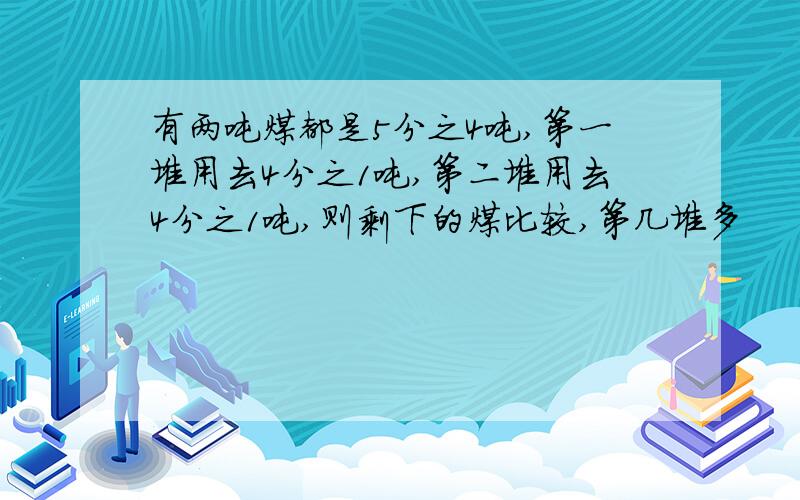 有两吨煤都是5分之4吨,第一堆用去4分之1吨,第二堆用去4分之1吨,则剩下的煤比较,第几堆多