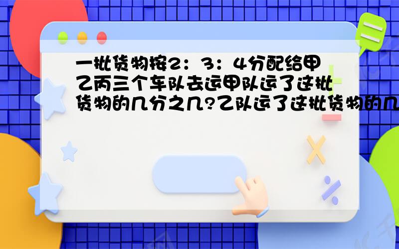 一批货物按2：3：4分配给甲乙丙三个车队去运甲队运了这批货物的几分之几?乙队运了这批货物的几分之几,丙队运了这批货物的几分之几?`