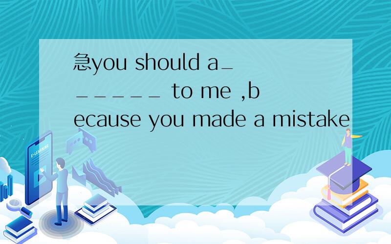 急you should a______ to me ,because you made a mistake