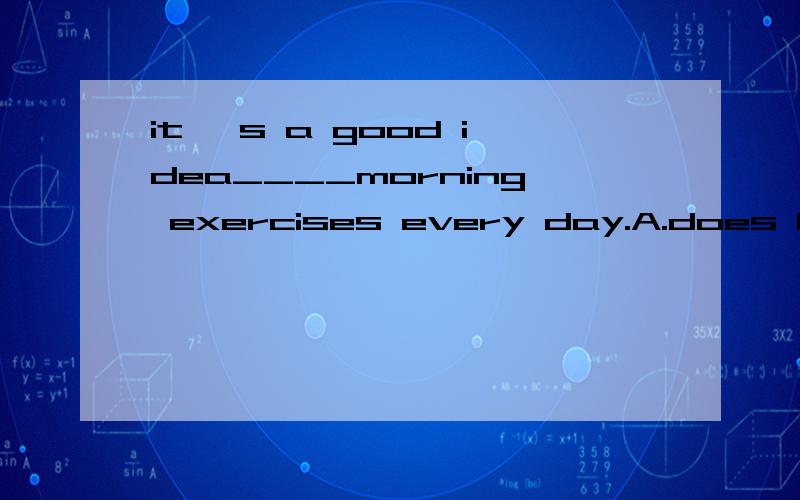 it 's a good idea____morning exercises every day.A.does B.to do C.did D.do