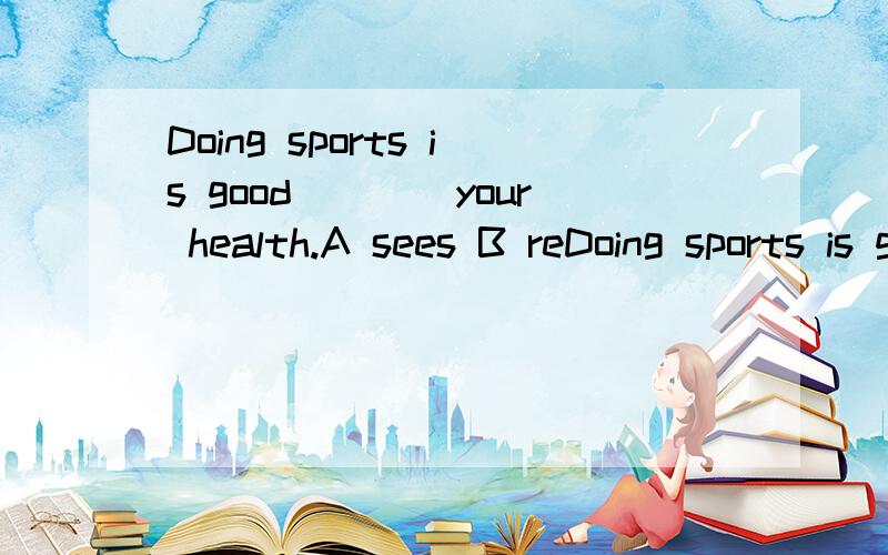 Doing sports is good____your health.A sees B reDoing sports is good____your health.A sees B reads C watches