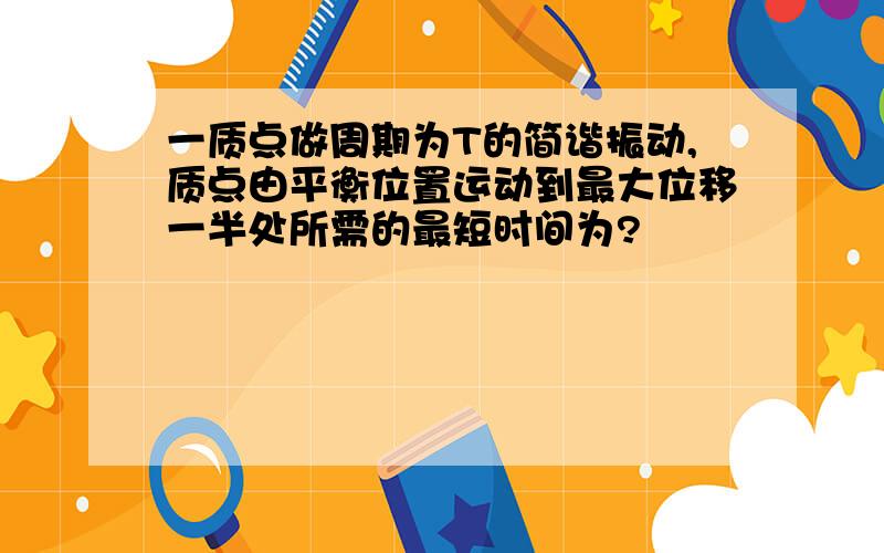 一质点做周期为T的简谐振动,质点由平衡位置运动到最大位移一半处所需的最短时间为?