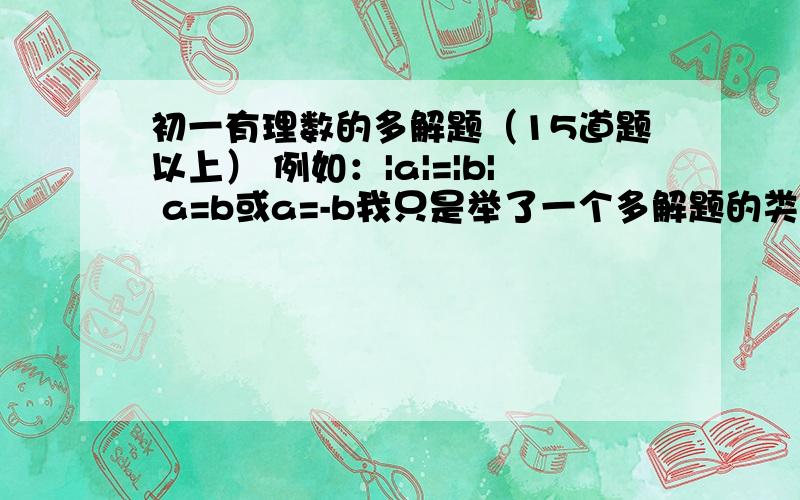 初一有理数的多解题（15道题以上） 例如：|a|=|b| a=b或a=-b我只是举了一个多解题的类型，我希望要更多的类型，而不是这一种类型的扩张。