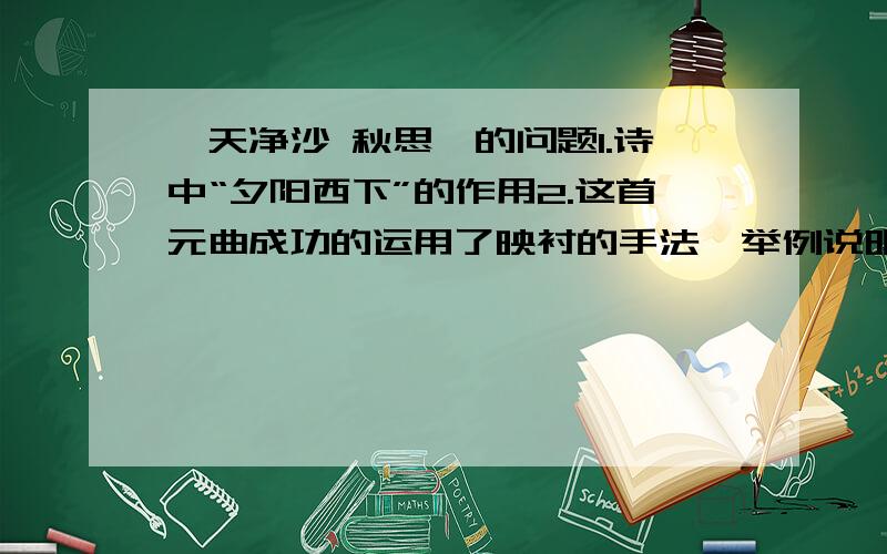 《天净沙 秋思》的问题1.诗中“夕阳西下”的作用2.这首元曲成功的运用了映衬的手法,举例说明3.作者运用了寄情于物的写法,把本来抽象的,难以表达的痛苦之情借助景物画面刻画得淋淋尽至