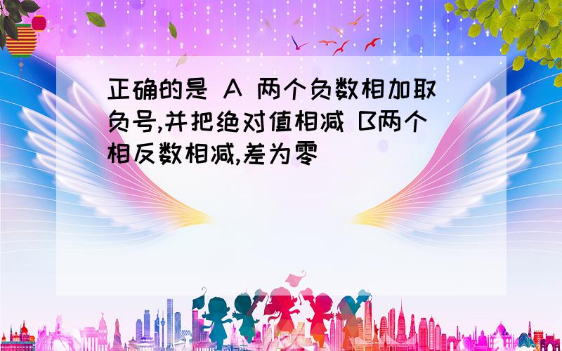 正确的是 A 两个负数相加取负号,并把绝对值相减 B两个相反数相减,差为零