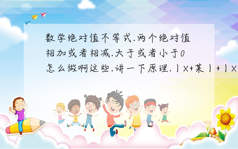 数学绝对值不等式.两个绝对值相加或者相减.大于或者小于0怎么做啊这些.讲一下原理.丨X+某丨+丨X-某丨》0这种类型的.有加减等于.原理是什么?我也不知道怎么举例.麻烦帮忙给个列子吧.3Q