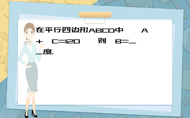 在平行四边形ABCD中,∠A+∠C=120°,则∠B=__度.