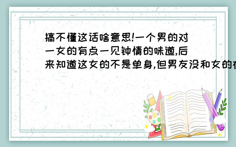 搞不懂这话啥意思!一个男的对一女的有点一见钟情的味道,后来知道这女的不是单身,但男友没和女的在一个城市.这男的依旧给这女的发暧昧的短信,也说对于未来谁也没有发言权.那段时间正