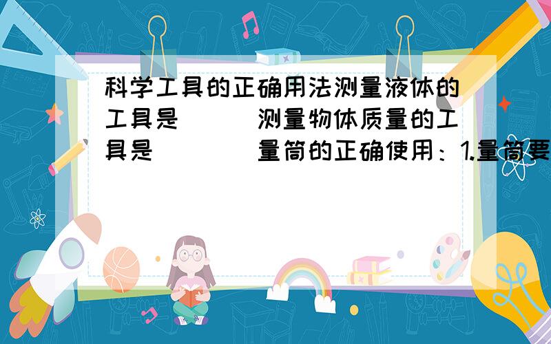 科学工具的正确用法测量液体的工具是___测量物体质量的工具是＿＿＿＿量筒的正确使用：1.量筒要放＿＿＿2.读书时,视线要与凹形液面＿＿＿相平天平的正确用法：1.调零：把＿＿移到横梁