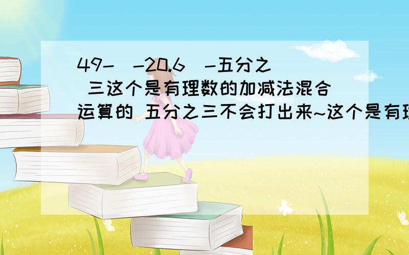 49-(-20.6)-五分之 三这个是有理数的加减法混合运算的 五分之三不会打出来~这个是有理数的加减法混合运算的 要把减号换成＋号 就是不知道怎么写 请好心的人帮帮忙吖