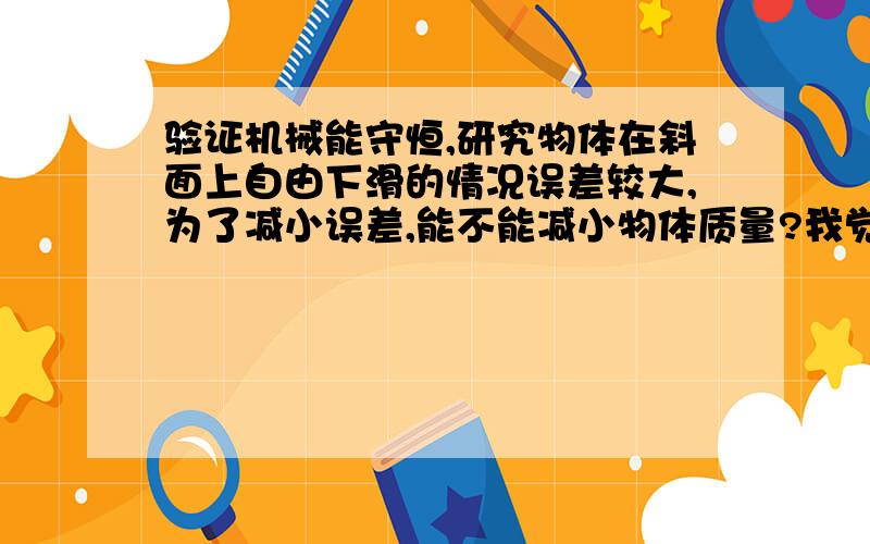 验证机械能守恒,研究物体在斜面上自由下滑的情况误差较大,为了减小误差,能不能减小物体质量?我觉得可以的啊,倾角不变,质量减小,阻力一定是减小的啊,这不就减小误差了吗?请问有没有不