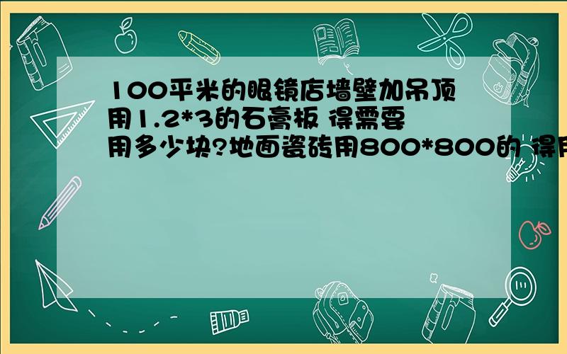 100平米的眼镜店墙壁加吊顶用1.2*3的石膏板 得需要用多少块?地面瓷砖用800*800的 得用多少块?