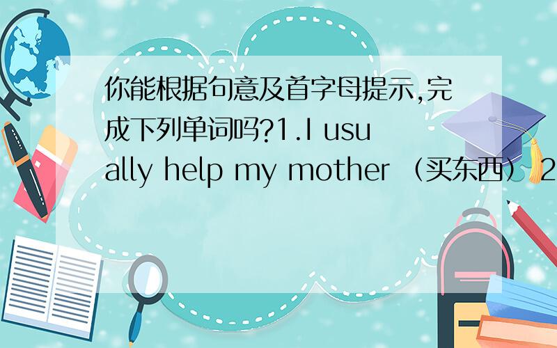 你能根据句意及首字母提示,完成下列单词吗?1.I usually help my mother （买东西） 2.Can I …根据句意及首字母提示,写出相应单词.1.I usually help my mother—— —— ——（买东西） 2.Can I help you?I^d like