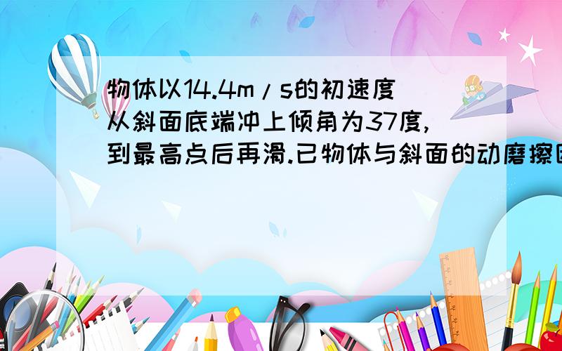 物体以14.4m/s的初速度从斜面底端冲上倾角为37度,到最高点后再滑.已物体与斜面的动磨擦因数为0.15,求:(1) 物体沿斜面上滑的最大位移;(2) 物体沿斜面下滑的时间